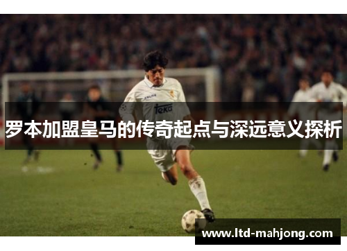 罗本加盟皇马的传奇起点与深远意义探析