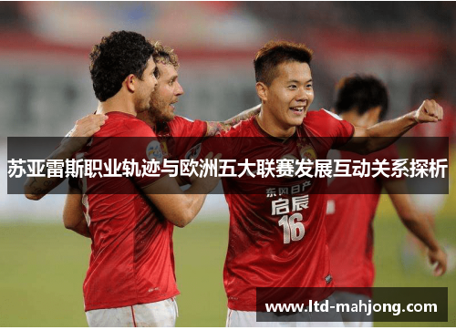 苏亚雷斯职业轨迹与欧洲五大联赛发展互动关系探析 苏亚雷斯职业轨迹与欧洲五大联赛发展互动关系探析
