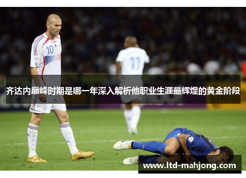 齐达内巅峰时期是哪一年深入解析他职业生涯最辉煌的黄金阶段 齐达内巅峰时期是哪一年深入解析他职业生涯最辉煌的黄金阶段