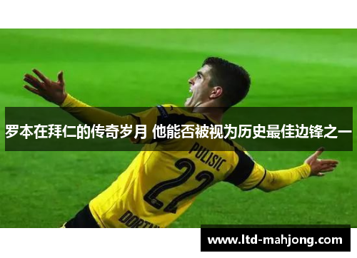 罗本在拜仁的传奇岁月 他能否被视为历史最佳边锋之一 罗本在拜仁的传奇岁月 他能否被视为历史最佳边锋之一