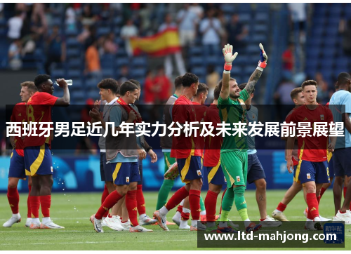 西班牙男足近几年实力分析及未来发展前景展望 西班牙男足近几年实力分析及未来发展前景展望