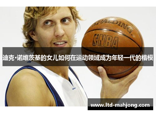 迪克·诺维茨基的女儿如何在运动领域成为年轻一代的楷模