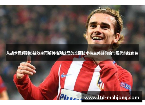 从战术理解到终结效率再解析格列兹曼的全面技术特点关键价值与现代前锋角色 从战术理解到终结效率再解析格列兹曼的全面技术特点关键价值与现代前锋角色