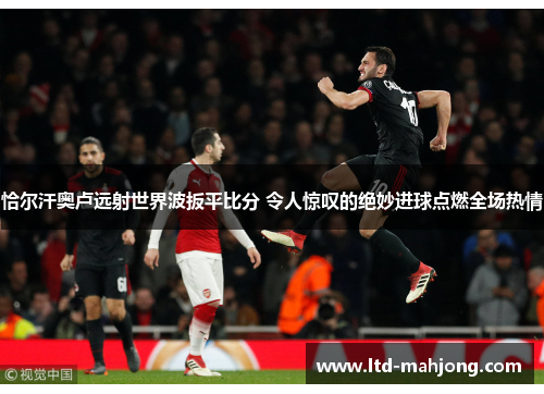 恰尔汗奥卢远射世界波扳平比分 令人惊叹的绝妙进球点燃全场热情