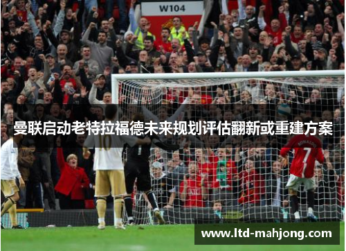 曼联启动老特拉福德未来规划评估翻新或重建方案 曼联启动老特拉福德未来规划评估翻新或重建方案