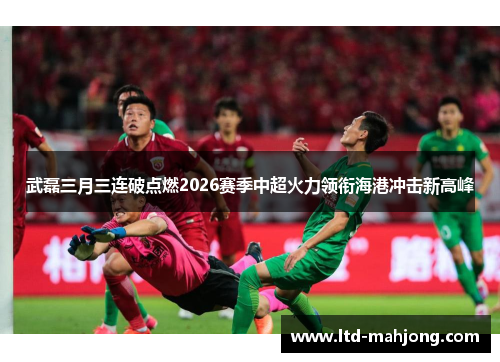 武磊三月三连破点燃2026赛季中超火力领衔海港冲击新高峰 武磊三月三连破点燃2026赛季中超火力领衔海港冲击新高峰