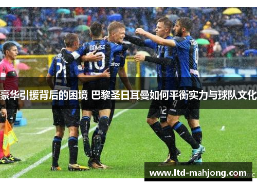 豪华引援背后的困境 巴黎圣日耳曼如何平衡实力与球队文化