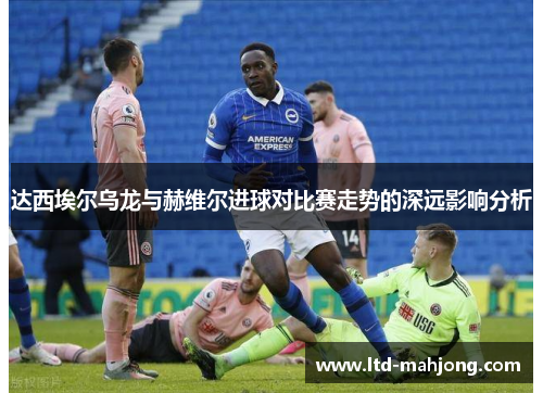 达西埃尔乌龙与赫维尔进球对比赛走势的深远影响分析
