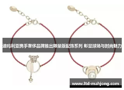 迪玛利亚携手奢侈品牌推出限量版配饰系列 彰显球场与时尚魅力