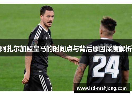 阿扎尔加盟皇马的时间点与背后原因深度解析 阿扎尔加盟皇马的时间点与背后原因深度解析