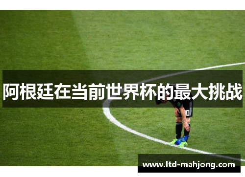 阿根廷在当前世界杯的最大挑战