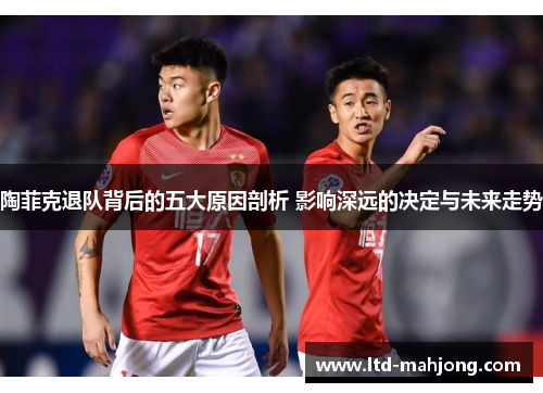 陶菲克退队背后的五大原因剖析 影响深远的决定与未来走势