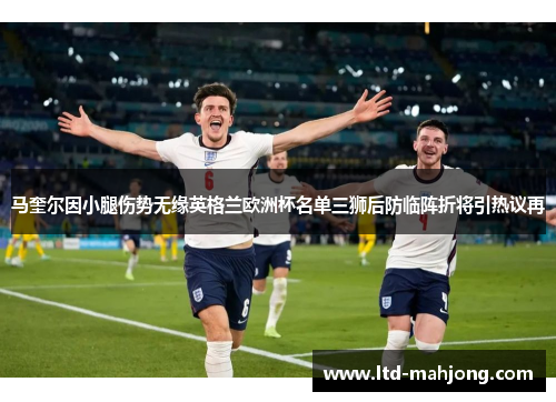 马奎尔因小腿伤势无缘英格兰欧洲杯名单三狮后防临阵折将引热议再 马奎尔因小腿伤势无缘英格兰欧洲杯名单三狮后防临阵折将引热议再