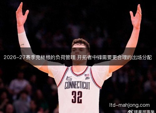 2026-27赛季克林根的负荷管理 开拓者中锋需要更合理的出场分配